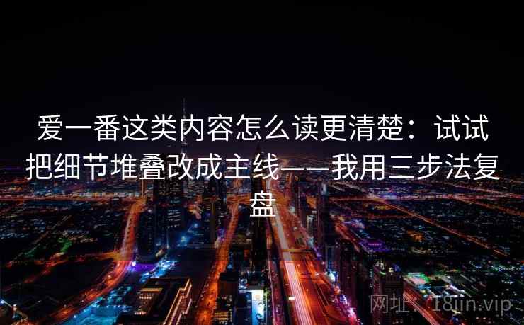 爱一番这类内容怎么读更清楚：试试把细节堆叠改成主线——我用三步法复盘