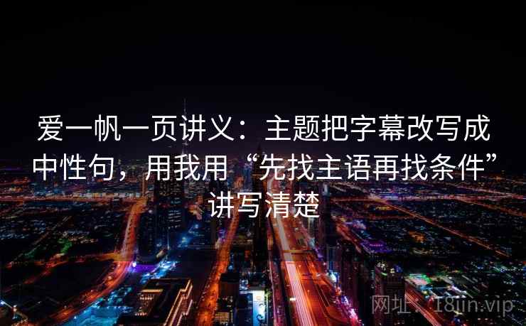 爱一帆一页讲义:主题把字幕改写成中性句,用我用“先找主语再找条件”讲写清楚 爱一帆一页讲义:主题把字幕改写成中性句,用我用“先找主语再找条件”讲写清楚